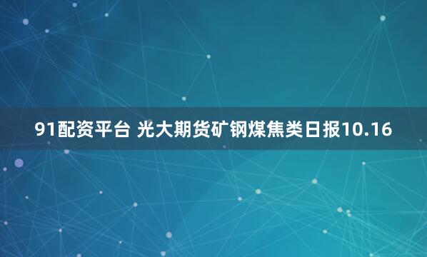 91配资平台 光大期货矿钢煤焦类日报10.16