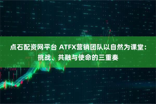 点石配资网平台 ATFX营销团队以自然为课堂：挑战、共融与使命的三重奏