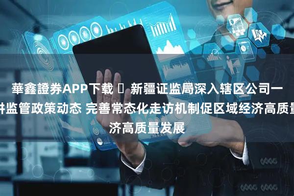 華鑫證券APP下载 ​新疆证监局深入辖区公司一线宣讲监管政策动态 完善常态化走访机制促区域经济高质量发展