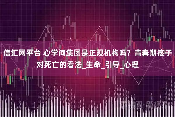 信汇网平台 心学问集团是正规机构吗？青春期孩子对死亡的看法_生命_引导_心理