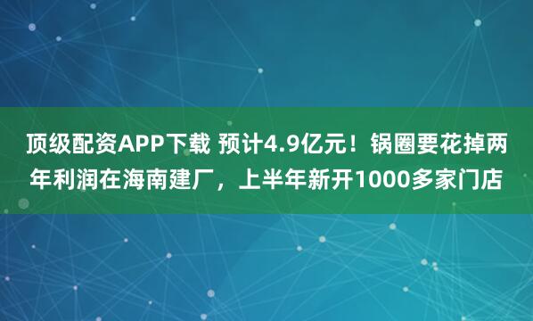 顶级配资APP下载 预计4.9亿元！锅圈要花掉两年利润在海南建厂，上半年新开1000多家门店