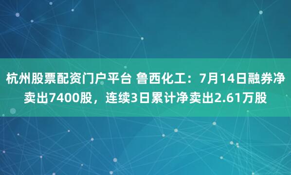 杭州股票配资门户平台 鲁西化工：7月14日融券净卖出7400股，连续3日累计净卖出2.61万股