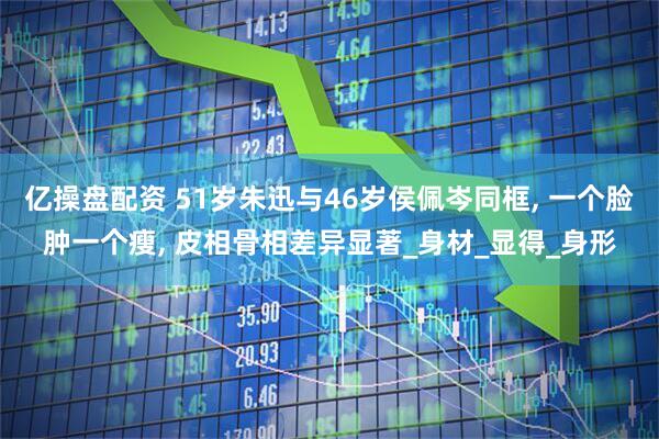 亿操盘配资 51岁朱迅与46岁侯佩岑同框, 一个脸肿一个瘦, 皮相骨相差异显著_身材_显得_身形