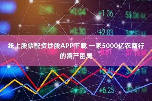 线上股票配资炒股APP下载 一家5000亿农商行的资产困局