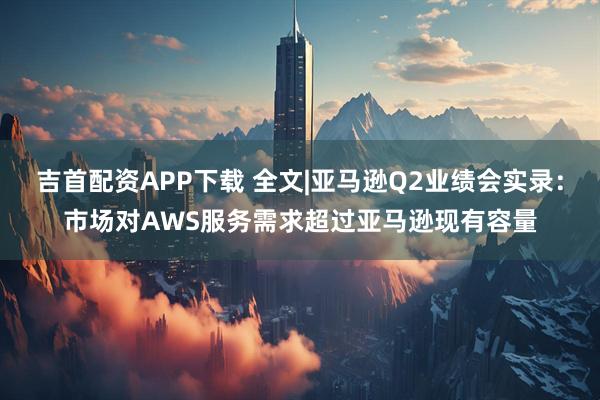 吉首配资APP下载 全文|亚马逊Q2业绩会实录：市场对AWS服务需求超过亚马逊现有容量