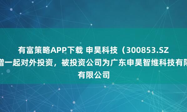 有富策略APP下载 申昊科技（300853.SZ）新增一起对外投资，被投资公司为广东申昊智维科技有限公司