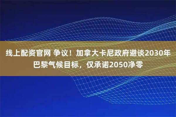 线上配资官网 争议！加拿大卡尼政府避谈2030年巴黎气候目标，仅承诺2050净零