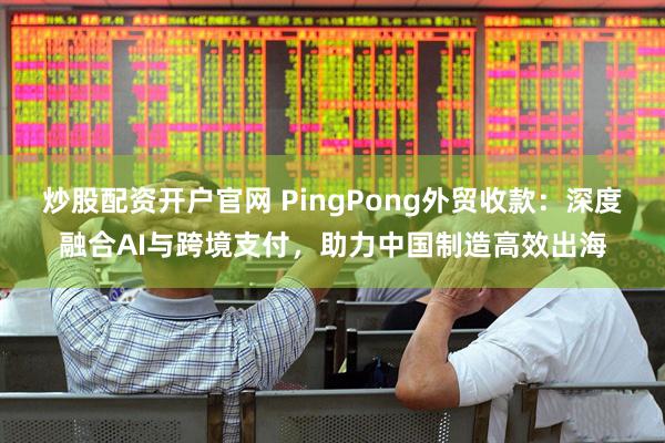 炒股配资开户官网 PingPong外贸收款：深度融合AI与跨境支付，助力中国制造高效出海