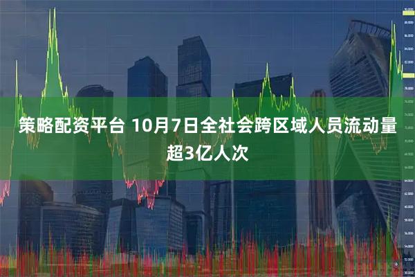 策略配资平台 10月7日全社会跨区域人员流动量超3亿人次