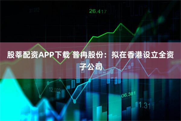 股莘配资APP下载 普冉股份：拟在香港设立全资子公司