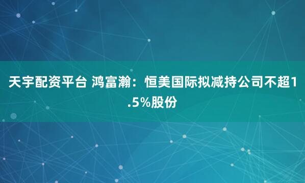 天宇配资平台 鸿富瀚：恒美国际拟减持公司不超1.5%股份