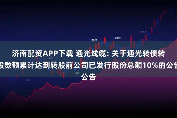 济南配资APP下载 通光线缆: 关于通光转债转股数额累计达到转股前公司已发行股份总额10%的公告