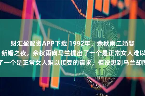 财汇盈配资APP下载 1992年，余秋雨二婚娶了小16岁的女明星马兰。新婚之夜，余秋雨向马兰提出了一个是正常女人难以接受的请求，但没想到马兰却同意了