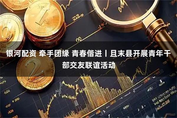银河配资 牵手团缘 青春偕进丨且末县开展青年干部交友联谊活动