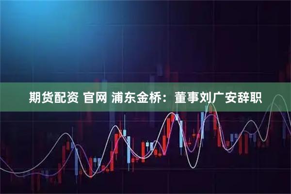 期货配资 官网 浦东金桥：董事刘广安辞职