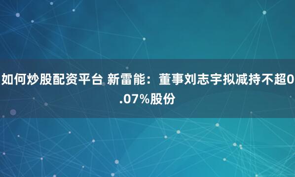 如何炒股配资平台 新雷能：董事刘志宇拟减持不超0.07%股份