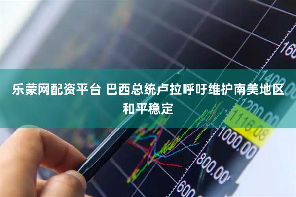 乐蒙网配资平台 巴西总统卢拉呼吁维护南美地区和平稳定