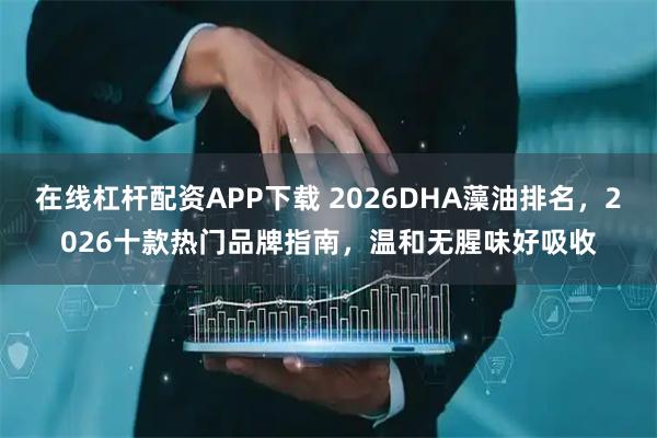 在线杠杆配资APP下载 2026DHA藻油排名，2026十款热门品牌指南，温和无腥味好吸收