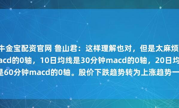 牛金宝配资官网 鲁山君：这样理解也对，但是太麻烦！5日均线是15分钟macd的0轴，10日均线是30分钟macd的0轴，20日均线是60分钟macd的0轴。股价下跌趋势转为上涨趋势一定是依次上穿5日10日20日...