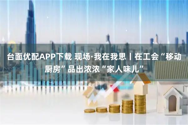 台面优配APP下载 现场·我在我思丨在工会“移动厨房”品出浓浓“家人味儿”