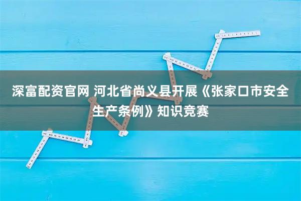 深富配资官网 河北省尚义县开展《张家口市安全生产条例》知识竞赛