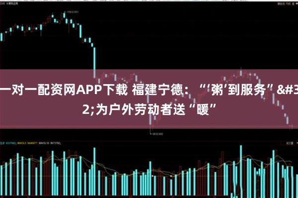 一对一配资网APP下载 福建宁德：“‘粥’到服务” 为户外劳动者送“暖”