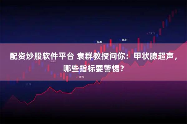 配资炒股软件平台 袁群教授问你：甲状腺超声，哪些指标要警惕？