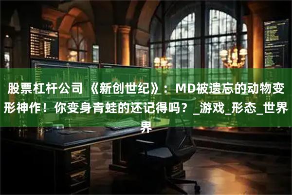 股票杠杆公司 《新创世纪》：MD被遗忘的动物变形神作！你变身青蛙的还记得吗？_游戏_形态_世界