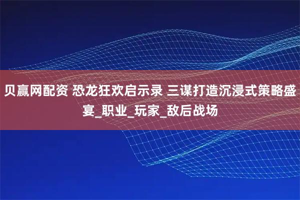 贝赢网配资 恐龙狂欢启示录 三谋打造沉浸式策略盛宴_职业_玩家_敌后战场