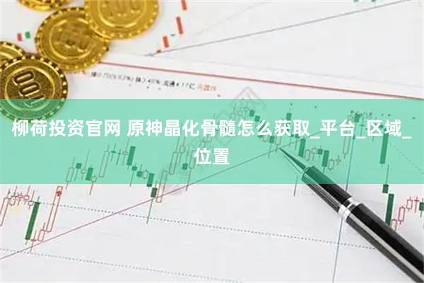 柳荷投资官网 原神晶化骨髓怎么获取_平台_区域_位置