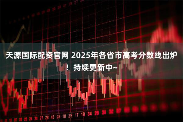 天源国际配资官网 2025年各省市高考分数线出炉！持续更新中~