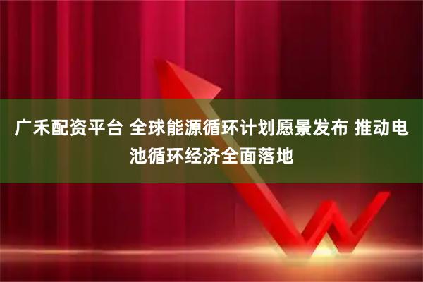 广禾配资平台 全球能源循环计划愿景发布 推动电池循环经济全面落地