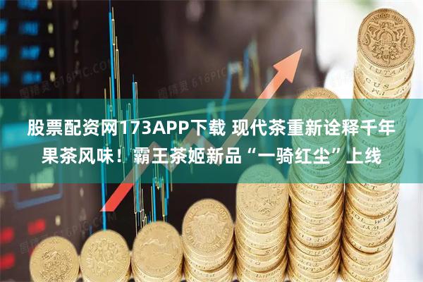 股票配资网173APP下载 现代茶重新诠释千年果茶风味！霸王茶姬新品“一骑红尘”上线