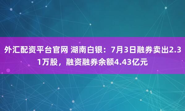 外汇配资平台官网 湖南白银：7月3日融券卖出2.31万股，融资融券余额4.43亿元