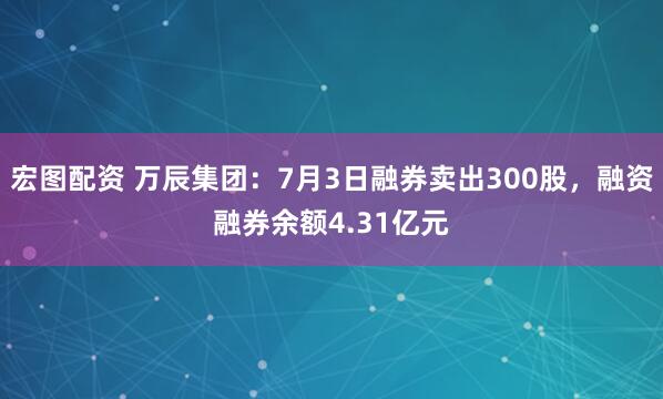 宏图配资 万辰集团：7月3日融券卖出300股，融资融券余额4.31亿元