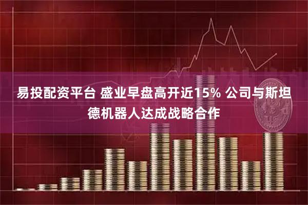 易投配资平台 盛业早盘高开近15% 公司与斯坦德机器人达成战略合作