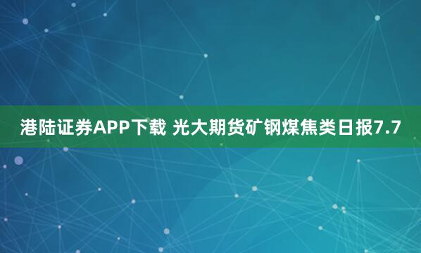 港陆证券APP下载 光大期货矿钢煤焦类日报7.7
