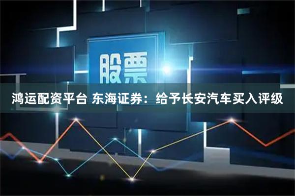 鸿运配资平台 东海证券：给予长安汽车买入评级