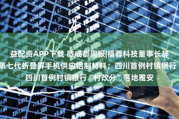 益配资APP下载 微成都周报|福蓉科技董事长辞职，公司曾为三星第七代折叠屏手机供应铝制材料；四川首例村镇银行“村改分”落地雅安