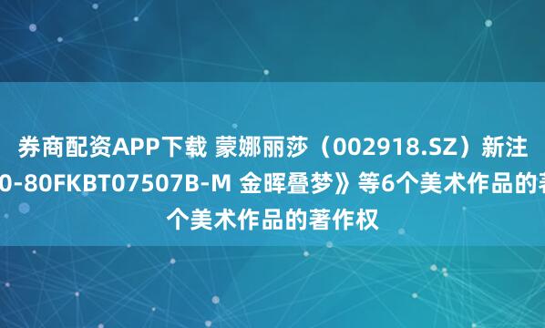 券商配资APP下载 蒙娜丽莎（002918.SZ）新注册《40-80FKBT07507B-M 金晖叠梦》等6个美术作品的著作权