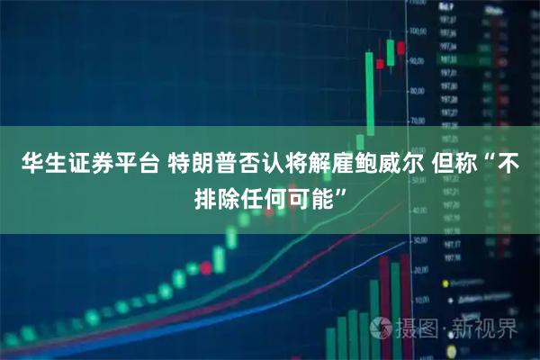 华生证券平台 特朗普否认将解雇鲍威尔 但称“不排除任何可能”