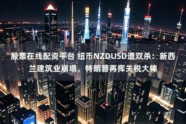 股票在线配资平台 纽币NZDUSD遭双杀：新西兰建筑业崩塌，特朗普再挥关税大棒