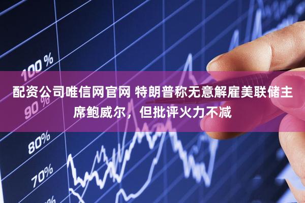 配资公司唯信网官网 特朗普称无意解雇美联储主席鲍威尔，但批评火力不减