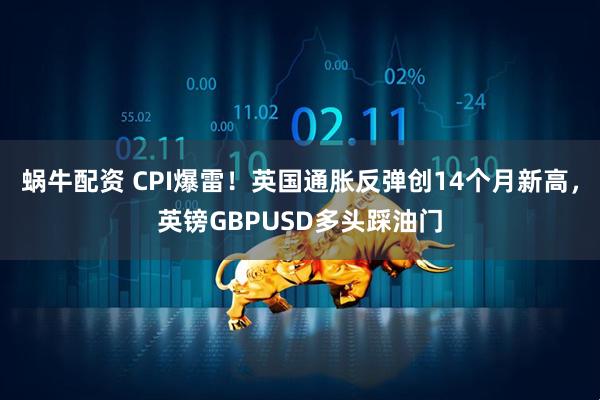蜗牛配资 CPI爆雷！英国通胀反弹创14个月新高，英镑GBPUSD多头踩油门