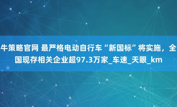 牛策略官网 最严格电动自行车“新国标”将实施，全国现存相关企业超97.3万家_车速_天眼_km