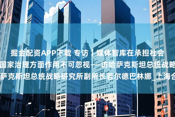 掘金配资APP下载 专访｜媒体智库在承担社会责任、引导舆论、服务国家治理方面作用不可忽视——访哈萨克斯坦总统战略研究所副所长若尔德巴林娜_上海合作组织