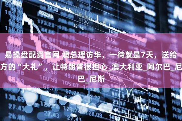 易操盘配资官网 澳总理访华，一待就是7天，送给中方的“大礼”，让特朗普很担心_澳大利亚_阿尔巴_尼斯