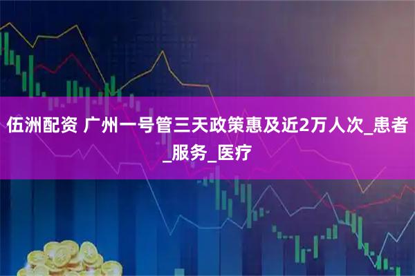 伍洲配资 广州一号管三天政策惠及近2万人次_患者_服务_医疗