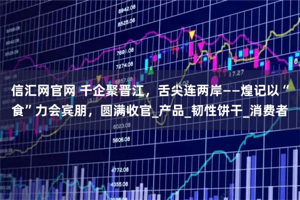 信汇网官网 千企聚晋江，舌尖连两岸——煌记以“食”力会宾朋，圆满收官_产品_韧性饼干_消费者