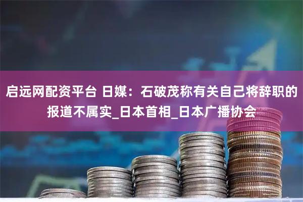 启远网配资平台 日媒：石破茂称有关自己将辞职的报道不属实_日本首相_日本广播协会